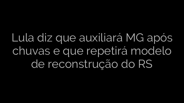 ​Lula diz que auxiliará MG após chuvas e que repetirá modelo de reconstrução do RS 